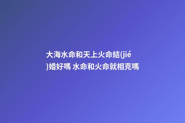 大海水命和天上火命結(jié)婚好嗎 水命和火命就相克嗎